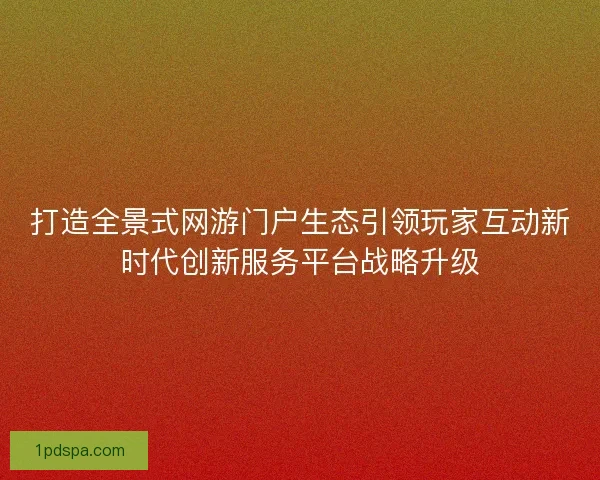 打造全景式网游门户生态引领玩家互动新时代创新服务平台战略升级
