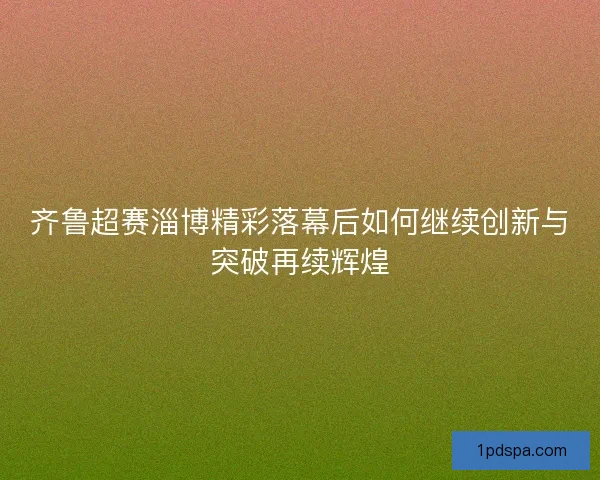 齐鲁超赛淄博精彩落幕后如何继续创新与突破再续辉煌