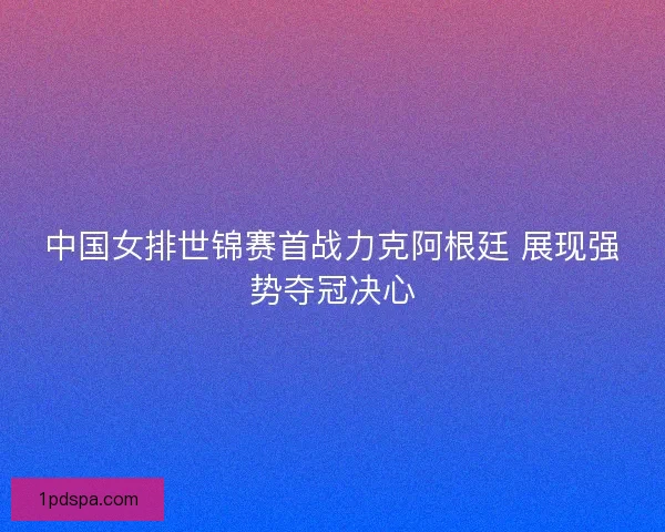 中国女排世锦赛首战力克阿根廷 展现强势夺冠决心