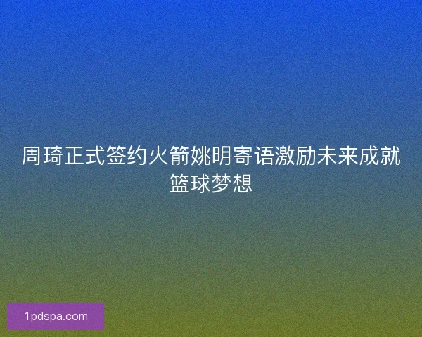 周琦正式签约火箭姚明寄语激励未来成就篮球梦想