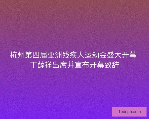 杭州第四届亚洲残疾人运动会盛大开幕 丁薛祥出席并宣布开幕致辞
